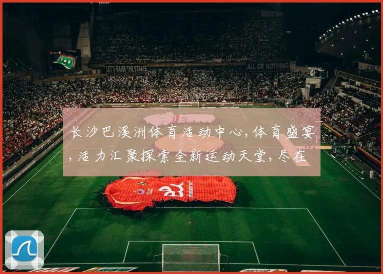 长沙巴溪洲体育活动中心,体育盛宴,活力汇聚探索全新运动天堂,尽在精彩之地
