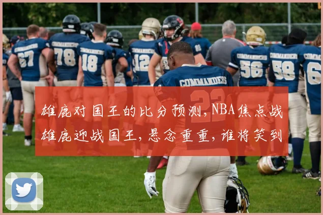 雄鹿对国王的比分预测,NBA焦点战雄鹿迎战国王,悬念重重,谁将笑到最后